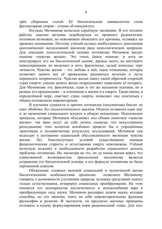 4
трёх сборниках статей. Её биологическим эквивалентом стала
фагоцитарная теория – учение об иммунитете.
Взгляды Мечникова испытали серьёзную эволюцию. В его поздних
работах заметно желание освободиться от прежнего радикализма:
оптимизм возможен, но невозможно объяснить его причины, оставаясь на
прежних основаниях. Поэтому учёный осознал необходимость дополнения
анатомических исследований анализом ряда психологических вопросов.
Для описания психологической основы оптимизма Мечников вводит
понятие «чувство жизни». Это очень ёмкое понятие: и хотя он
конструирует его на биологической основе, прежде всего, на инстинкте
самосохранения, но включает в него, фактически, целый комплекс черт
личности. Чувство жизни – это любовь к ней, такое отношение, которое
позволяет ценить все её проявления, радоваться мелочам и легче
переносить неприятности. Чувство жизни имеет своей обратной стороной
страх смерти: умение ценить жизнь подразумевает нежелание её потерять.
Для Мечникова это, фактически, один и тот же механизм психики, но в
разных его применениях – в отношении к жизни и к смерти. Такая связка, в
определённой мере, смягчает страх смерти, позволяет ему сочетаться с
общим оптимизмом мировоззрения.
В изучении сущности и причин оптимизма (пессимизма) биолог не
смог обойтись без психологического анализа. Отсюда оставался один шаг
и до включения социального аспекта в общую концепцию. Психические
процессы, которые Мечников объединяет под общим понятием «чувства
жизни», так явно несут на себе печать социума, что искусственное
разъединение этих аспектов неизбежно привело бы к упрощённым
трактовкам и половинчатому результату исследования. Мечников сам
подходит к осознанию социальной обусловленности эволюции чувства
жизни: без благополучных условий существования никакая
физиологическая старость и естественная смерть невозможны. Учёный
вплотную подошёл к необходимости разработки социального аспекта
проблемы оптимизма. Но, несмотря на это, он до конца жизни верил, что
единственной возможностью преодоления пессимизма является
устранение его биологической основы, в его формуле оптимизма не было
переменной социума.
Объяснение сложных явлений социальной и психической жизни
биологическими особенностями организма позволило Мечникову
говорить о возможности улучшения природы человека средствами одного
только естествознания, игнорируя социальные преобразования. На этом
покоится его подчеркнутая аполитичность и непоколебимая вера в
преобразующую силу науки. Мечников расширял задачи науки, которая
способна, по его мнению, взять на себя мировоззренческие функции
философии и религии. В частности, он предлагал научные принципы
положить в основу формулирования норм рациональной этики. Для того
Copyright ОАО «ЦКБ «БИБКОМ» & ООО «Aгентство Kнига-Cервис»
 
