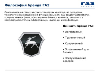 Философия бренда ГАЗ
Ценности бренда ГАЗ:
• Легендарный
• Технологичный
• Современный
• Эффективный для
бизнеса
• Заслуживающий
доверия
Основываясь на самых жестких стандартах качества, на передовых
технологических решениях и функциональности ГАЗ создает автомобили,
которые меняют философию ведения бизнеса клиентов, делая его в
максимальной степени эффективным, надежным и комфортным.
 