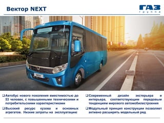 Вектор NEXT
Автобус нового поколения вместимостью до
53 человек, с повышенными техническими и
потребительскими характеристиками
Высокий ресурс кузова и основных
агрегатов. Низкие затраты на эксплуатацию
Современный дизайн экстерьера и
интерьера, соответствующим передовым
тенденциям мирового автомобилестроения
Модульный принцип конструкции позволяет
активно расширять модельный ряд
 
