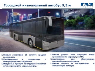 Городской низкопольный автобус 9,5 м
Низкий уровень пола сокращает время
прохождения по маршруту на 15%.
Адаптирован для обслуживания
маломобильных пассажиров
Низкие затраты на обслуживание и
эксплуатацию автобуса
Первый российский LF автобус средней
размерности
Спроектирован в соответствии с
международными стандартами
Модульный принцип конструкции позволяет
активно расширять модельный ряд
 