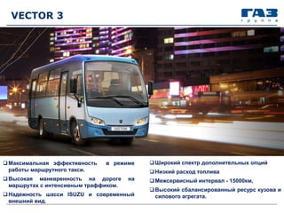 VECTOR 3
Максимальная эффективность в режиме
работы маршрутного такси.
Высокая маневренность на дороге на
маршрутах с интенсивным траффиком.
Надежность шасси ISUZU и современный
внешний вид.
Широкий спектр дополнительных опций
Низкий расход топлива
Межсервисный интервал - 15000км,
Высокий сбалансированный ресурс кузова и
силового агрегата.
 
