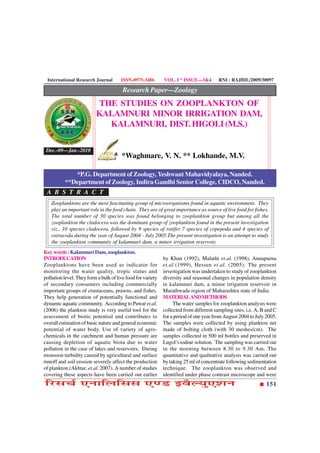 International Research Journal        ISSN-0975-3486        VOL. I * ISSUE—3&4         RNI : RAJBIL/2009/30097

                                        Research Paper—Zoology
                          THE STUDIES ON ZOOPLANKTON OF
                          KALAMNURI MINOR IRRIGATION DAM,
                            KALAMNURI, DIST. HIGOLI (M.S.)

 Dec.-09—Jan.-2010
                                       *Waghmare, V. N. ** Lokhande, M.V.

             *P.G. Department of Zoology, Yeshwant Mahavidyalaya, Nanded.
          **Department of Zoology, Indira Gandhi Senior College, CIDCO, Nanded.
 A B S T R A C T
   Zooplanktons are the most fascinating group of microorganisms found in aquatic environment. They
   play an important role in the food chain. They are of great importance as source of live food for fishes.
   The total number of 30 species was found belonging to zooplankton group but among all the
   zooplankton the cladocera was the dominant group of zooplankton found in the present investigation
   viz., 10 species cladocera, followed by 9 species of rotifer 7 species of copepoda and 4 species of
   ostracoda during the year of August 2004 - July 2005.The present investigation is an attempt to study
   the zooplankton community of kalamnuri dam, a minor irrigation reservoir.
Key words : Kalamnuri Dam, zooplankton.
INTRODUCATION                                                by Khan (1992), Malathi et.al. (1998), Annapurna
Zooplanktons have been used as indicator for                 et.al.(1999), Hessen et.al. (2005). The present
monitoring the water quality, tropic status and              investigation was undertaken to study of zooplankton
pollution level. They form a bulk of live food for variety   diversity and seasonal changes in population density
of secondary consumers including commercially                in kalamnuri dam, a minor irrigation reservoir in
important groups of crustaceans, prawns, and fishes.         Marathwada region of Maharashtra state of India.
They help generation of potentially functional and           MATERIAL AND METHODS
dynamic aquatic community. According to Pawar et.al.              The water samples for zooplankton analysis were
(2006) the plankton study is very useful tool for the        collected from different sampling sites, i.e. A, B and C
assessment of biotic potential and contributes to            for a period of one year from August 2004 to July 2005.
overall estimation of basic nature and general economic      The samples were collected by using plankton net
potential of water body. Use of variety of agro-             made of bolting cloth (with 30 meshes/cm). The
chemicals in the catchment and human pressure are            samples collected in 500 ml bottles and preserved in
causing depletion of aquatic biota due to water              Lugol’s iodine solution. The sampling was carried out
pollution in the case of lakes and reservoirs. During        in the morning between 8.30 to 9.30 Am. The
monsoon turbidity caused by agricultural and surface         quantitative and qualitative analysis was carried out
runoff and soil erosion severely affect the production       by taking 25 ml of concentrate following sedimentation
of plankton.(Akhtar, et.al. 2007). A number of studies       technique. The zooplankton was observed and
covering these aspects have been carried out earlier         identified under phase contrast microscope and were
çÚUâ¿ü °ÙæçÜçââ °‡ÇU §ßñËØé°àæÙ                                                                                151
 