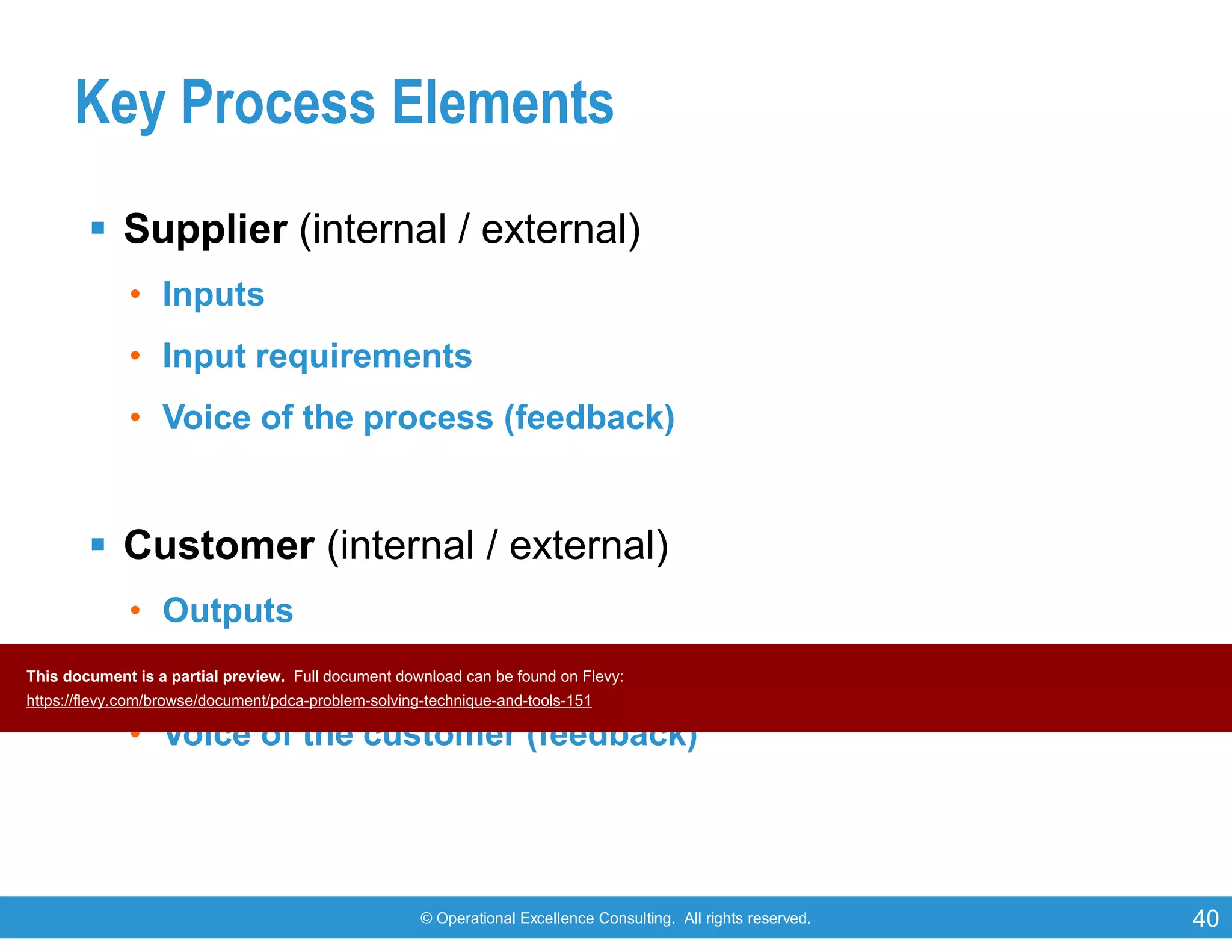 © Operational Excellence Consulting. All rights reserved. 40
Key Process Elements
 Supplier (internal / external)
• Inputs
• Input requirements
• Voice of the process (feedback)
 Customer (internal / external)
• Outputs
• Output requirements
• Voice of the customer (feedback)
This document is a partial preview. Full document download can be found on Flevy:
https://flevy.com/browse/document/pdca-problem-solving-technique-and-tools-151
 