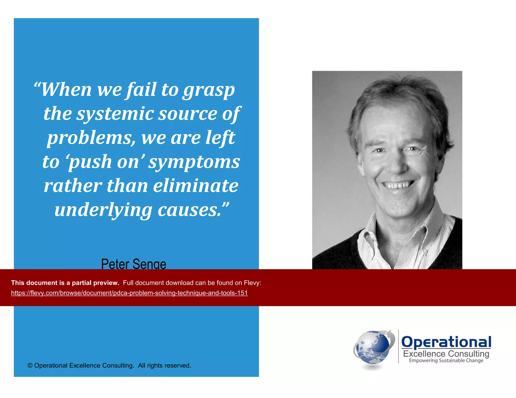 © Operational Excellence Consulting. All rights reserved.
“When we fail to grasp
the systemic source of
problems, we are left
to ‘push on’ symptoms
rather than eliminate
underlying causes.”
Peter Senge
The Fifth Discipline
This document is a partial preview. Full document download can be found on Flevy:
https://flevy.com/browse/document/pdca-problem-solving-technique-and-tools-151
 