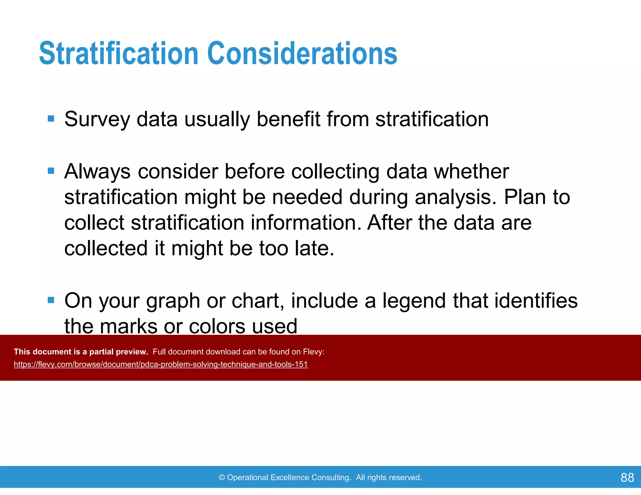 © Operational Excellence Consulting. All rights reserved. 88
Stratification Considerations
 Survey data usually benefit from stratification
 Always consider before collecting data whether
stratification might be needed during analysis. Plan to
collect stratification information. After the data are
collected it might be too late.
 On your graph or chart, include a legend that identifies
the marks or colors used
This document is a partial preview. Full document download can be found on Flevy:
https://flevy.com/browse/document/pdca-problem-solving-technique-and-tools-151
 