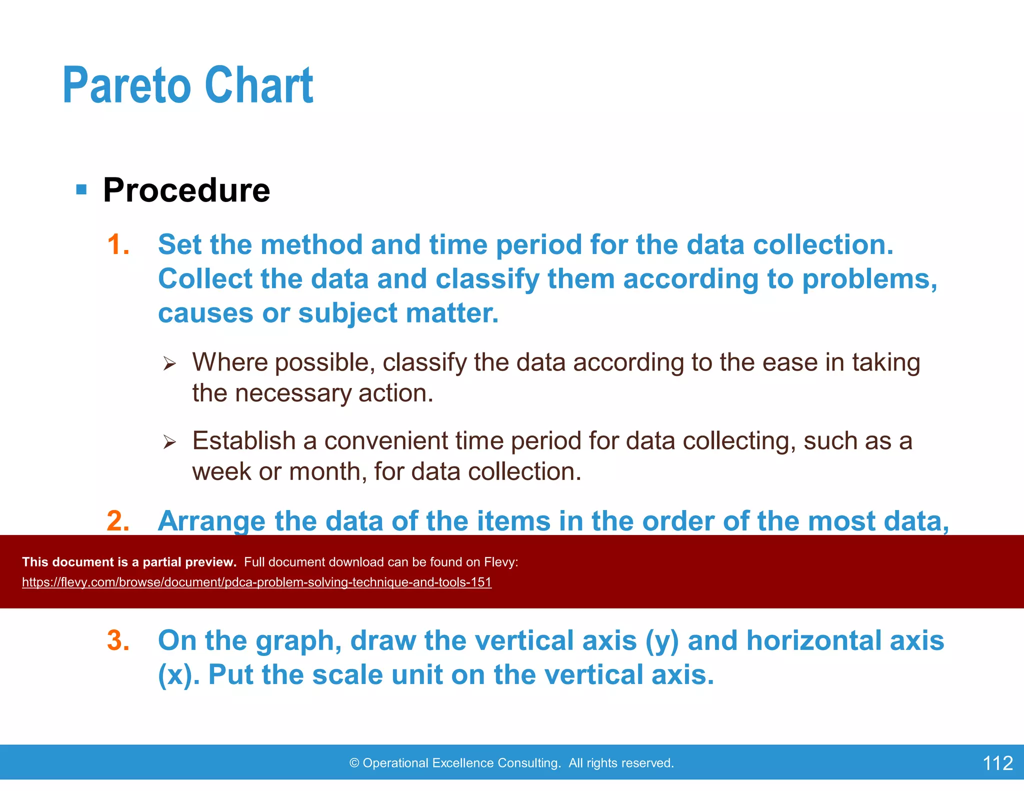 © Operational Excellence Consulting. All rights reserved. 112
Pareto Chart
 Procedure
1. Set the method and time period for the data collection.
Collect the data and classify them according to problems,
causes or subject matter.
 Where possible, classify the data according to the ease in taking
the necessary action.
 Establish a convenient time period for data collecting, such as a
week or month, for data collection.
2. Arrange the data of the items in the order of the most data,
and enter each item’s data respectively. At the same time,
add up the cumulative figure.
3. On the graph, draw the vertical axis (y) and horizontal axis
(x). Put the scale unit on the vertical axis.
This document is a partial preview. Full document download can be found on Flevy:
https://flevy.com/browse/document/pdca-problem-solving-technique-and-tools-151
 