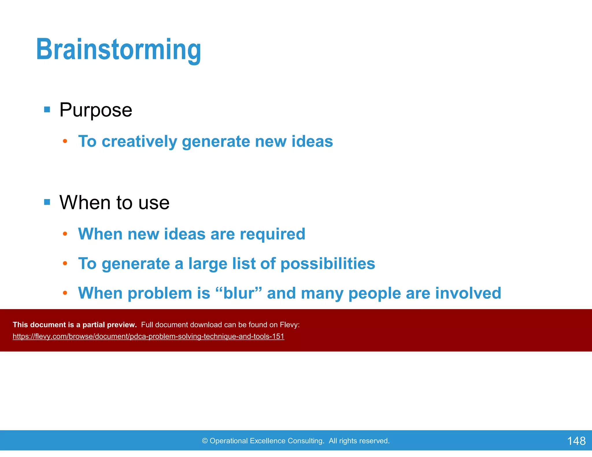 © Operational Excellence Consulting. All rights reserved. 148
Brainstorming
 Purpose
• To creatively generate new ideas
 When to use
• When new ideas are required
• To generate a large list of possibilities
• When problem is “blur” and many people are involved
• For binding teams together (creative synergy)This document is a partial preview. Full document download can be found on Flevy:
https://flevy.com/browse/document/pdca-problem-solving-technique-and-tools-151
 