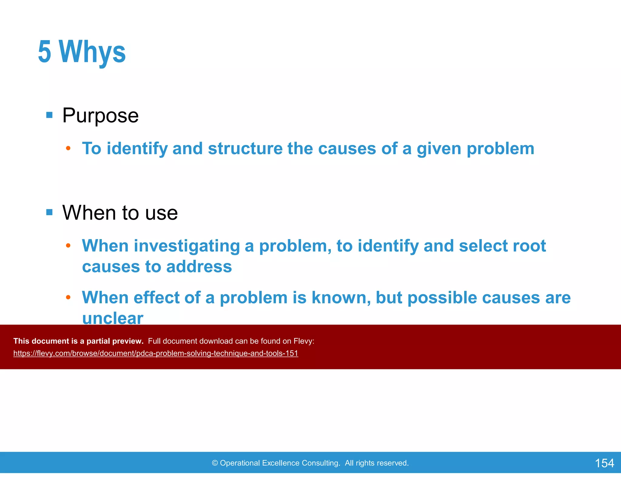 © Operational Excellence Consulting. All rights reserved. 154
5 Whys
 Purpose
• To identify and structure the causes of a given problem
 When to use
• When investigating a problem, to identify and select root
causes to address
• When effect of a problem is known, but possible causes are
unclear
• When problems involve human factors or interactions
This document is a partial preview. Full document download can be found on Flevy:
https://flevy.com/browse/document/pdca-problem-solving-technique-and-tools-151
 
