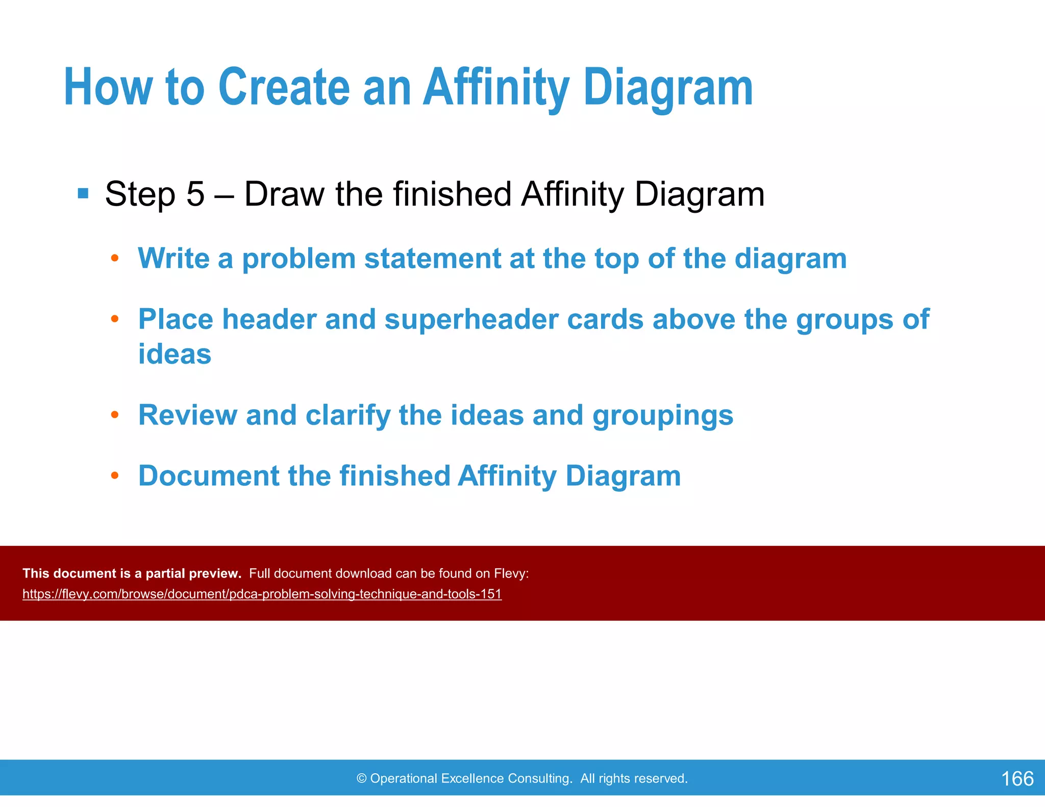 © Operational Excellence Consulting. All rights reserved. 166
How to Create an Affinity Diagram
 Step 5 – Draw the finished Affinity Diagram
• Write a problem statement at the top of the diagram
• Place header and superheader cards above the groups of
ideas
• Review and clarify the ideas and groupings
• Document the finished Affinity Diagram
This document is a partial preview. Full document download can be found on Flevy:
https://flevy.com/browse/document/pdca-problem-solving-technique-and-tools-151
 