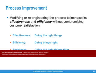 © Operational Excellence Consulting. All rights reserved. 46
Process Improvement
 Modifying or re-engineering the process to increase its
effectiveness and efficiency without compromising
customer satisfaction
• Effectiveness: Doing the right things
• Efficiency: Doing things right
• Excellence: Doing the right things right
This document is a partial preview. Full document download can be found on Flevy:
https://flevy.com/browse/document/pdca-problem-solving-technique-and-tools-151
 