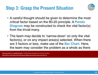 © Operational Excellence Consulting. All rights reserved. 58
Step 3: Grasp the Present Situation
 A careful thought should be given to determine the most
critical factor based on the 80-20 principle. A Pareto
Diagram may be constructed to check the vital factor(s)
from the trivial many.
 The team may decide to ‘narrow-down’ on only the vital
factor(s), or on any impact area(s) selected. When there
are 3 factors or less, make use of the Bar Chart. Here,
the team may consider the problem as a whole as there
are no trivial many.
PP
DDCC
AA
This document is a partial preview. Full document download can be found on Flevy:
https://flevy.com/browse/document/pdca-problem-solving-technique-and-tools-151
 