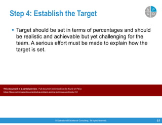 © Operational Excellence Consulting. All rights reserved. 61
Step 4: Establish the Target
 Target should be set in terms of percentages and should
be realistic and achievable but yet challenging for the
team. A serious effort must be made to explain how the
target is set.
PP
DDCC
AA
This document is a partial preview. Full document download can be found on Flevy:
https://flevy.com/browse/document/pdca-problem-solving-technique-and-tools-151
 