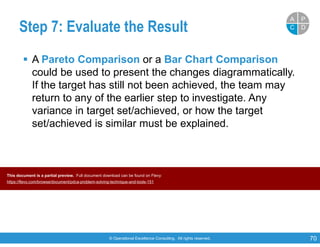 © Operational Excellence Consulting. All rights reserved. 70
Step 7: Evaluate the Result
 A Pareto Comparison or a Bar Chart Comparison
could be used to present the changes diagrammatically.
If the target has still not been achieved, the team may
return to any of the earlier step to investigate. Any
variance in target set/achieved, or how the target
set/achieved is similar must be explained.
PP
DDCC
AA
This document is a partial preview. Full document download can be found on Flevy:
https://flevy.com/browse/document/pdca-problem-solving-technique-and-tools-151
 