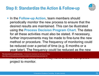 © Operational Excellence Consulting. All rights reserved. 73
Step 8: Standardize the Action & Follow-up
 In the Follow-up Action, team members should
periodically monitor the new process to ensure that the
desired results are maintained. This can be illustrated
using the Process Decision Program Chart. The dates
for all these activities must also be stated. If necessary,
further improvements may be made to fine-tune the new
method or procedure. The frequency of monitoring could
be reduced over a period of time (e.g. 6 months or a
year later). The frequency could be reduced as the new
procedure should be been established and stabilized.
Also, the team members may have another completed
project to monitor.
PP
DDCC
AA
This document is a partial preview. Full document download can be found on Flevy:
https://flevy.com/browse/document/pdca-problem-solving-technique-and-tools-151
 