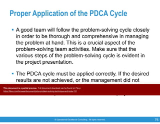 © Operational Excellence Consulting. All rights reserved. 76
Proper Application of the PDCA Cycle
 A good team will follow the problem-solving cycle closely
in order to be thorough and comprehensive in managing
the problem at hand. This is a crucial aspect of the
problem-solving team activities. Make sure that the
various steps of the problem-solving cycle is evident in
the project presentation.
 The PDCA cycle must be applied correctly. If the desired
results are not achieved, or the management did not
accept a proposed solution, the team must return to any
of the earlier step to revise and review the project.
This document is a partial preview. Full document download can be found on Flevy:
https://flevy.com/browse/document/pdca-problem-solving-technique-and-tools-151
 