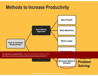 © Operational Excellence Consulting. All rights reserved. 7© Operational Excellence Consulting. All rights reserved. 7
Methods to Increase Productivity
How to Increase
Productivity?
Quantitative
Approach
More People
More Machines
Work Longer
Qualitative
Approach
Work Harder
Eliminate Waste &
Simplify
Focus of
Problem
Solving
This document is a partial preview. Full document download can be found on Flevy:
https://flevy.com/browse/document/pdca-problem-solving-technique-and-tools-151
 
