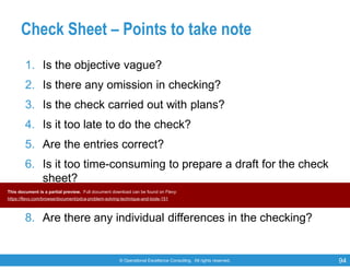 © Operational Excellence Consulting. All rights reserved. 94
Check Sheet – Points to take note
1. Is the objective vague?
2. Is there any omission in checking?
3. Is the check carried out with plans?
4. Is it too late to do the check?
5. Are the entries correct?
6. Is it too time-consuming to prepare a draft for the check
sheet?
7. Is it too complicated?
8. Are there any individual differences in the checking?
This document is a partial preview. Full document download can be found on Flevy:
https://flevy.com/browse/document/pdca-problem-solving-technique-and-tools-151
 