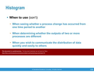 © Operational Excellence Consulting. All rights reserved. 130
Histogram
 When to use (con’t)
• When seeing whether a process change has occurred from
one time period to another
• When determining whether the outputs of two or more
processes are different
• When you wish to communicate the distribution of data
quickly and easily to others
This document is a partial preview. Full document download can be found on Flevy:
https://flevy.com/browse/document/pdca-problem-solving-technique-and-tools-151
 