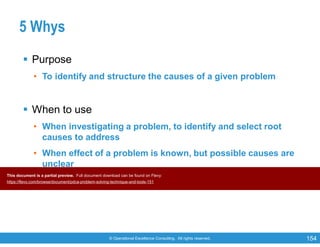 © Operational Excellence Consulting. All rights reserved. 154
5 Whys
 Purpose
• To identify and structure the causes of a given problem
 When to use
• When investigating a problem, to identify and select root
causes to address
• When effect of a problem is known, but possible causes are
unclear
• When problems involve human factors or interactions
This document is a partial preview. Full document download can be found on Flevy:
https://flevy.com/browse/document/pdca-problem-solving-technique-and-tools-151
 