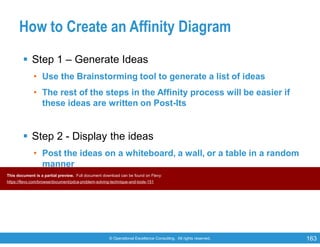 © Operational Excellence Consulting. All rights reserved. 163
How to Create an Affinity Diagram
 Step 1 – Generate Ideas
• Use the Brainstorming tool to generate a list of ideas
• The rest of the steps in the Affinity process will be easier if
these ideas are written on Post-Its
 Step 2 - Display the ideas
• Post the ideas on a whiteboard, a wall, or a table in a random
manner
This document is a partial preview. Full document download can be found on Flevy:
https://flevy.com/browse/document/pdca-problem-solving-technique-and-tools-151
 