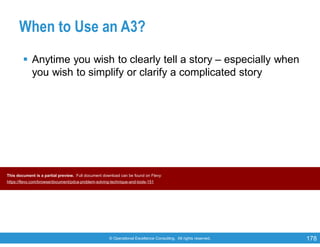 © Operational Excellence Consulting. All rights reserved. 178
When to Use an A3?
 Anytime you wish to clearly tell a story – especially when
you wish to simplify or clarify a complicated story
This document is a partial preview. Full document download can be found on Flevy:
https://flevy.com/browse/document/pdca-problem-solving-technique-and-tools-151
 