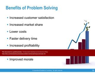 © Operational Excellence Consulting. All rights reserved. 19
Benefits of Problem Solving
 Increased customer satisfaction
 Increased market share
 Lower costs
 Faster delivery time
 Increased profitability
 Increased efficiency
 Improved morale
This document is a partial preview. Full document download can be found on Flevy:
https://flevy.com/browse/document/pdca-problem-solving-technique-and-tools-151
 