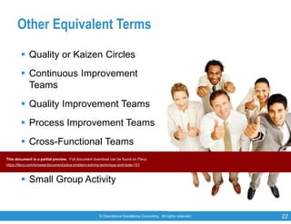 © Operational Excellence Consulting. All rights reserved. 22
Other Equivalent Terms
 Quality or Kaizen Circles
 Continuous Improvement
Teams
 Quality Improvement Teams
 Process Improvement Teams
 Cross-Functional Teams
 Customer-focused Teams
 Small Group Activity
This document is a partial preview. Full document download can be found on Flevy:
https://flevy.com/browse/document/pdca-problem-solving-technique-and-tools-151
 