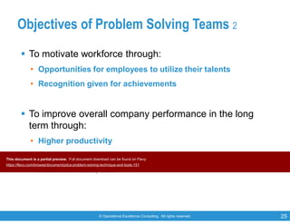 © Operational Excellence Consulting. All rights reserved. 25
Objectives of Problem Solving Teams 2
 To motivate workforce through:
• Opportunities for employees to utilize their talents
• Recognition given for achievements
 To improve overall company performance in the long
term through:
• Higher productivity
• Better quality products/services
• Reduced costs, etc.
This document is a partial preview. Full document download can be found on Flevy:
https://flevy.com/browse/document/pdca-problem-solving-technique-and-tools-151
 