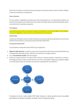 Dentro de los factores económicoshay que destacar las tasas de cambio, tasas de interés,inflación,
niveles de importación y exportación.
Socio-culturales
En este campo se engloban los factores que están relacionados con las características básicas, las
preferencias,losgustosyloshábitosde consumode lasociedad:edad,rentatotal disponible,tasade
crecimiento de la sociedad y educación.
Tecnológicos
Las tendenciasque se danenel área de sistemasinformáticosynuevastecnologías.Eneste aspecto
la nuevaeradigital esunárea a tenerencuenta dentrode lasempresas.
Ambientales
Factorestan relevantescomoel cambioclimático,lasvariacionesde lastemperaturasyla conciencia
ambiental sontenidosencuentaparael desarrollodel análisisPEST.
Ventajasdel análisisPEST
Las principales ventajas del análisis PEST son las siguientes:
 Mejora la labor directiva. Cuandose conocenlas características del entornose puede planificaruna
estrategia más adecuada y eficaz. Además, de minimizar los riesgos externos.
 Es una herramienta sencilla y fácil de manejar.
 Evalúa los riesgos externos. El análisis PEST analiza los factores políticos, económicos, sociales y
tecnológicos loque esclave a la hora de tenerencuenta losposiblesriesgosque se puedenoriginar
en el mercado a la hora de introducir los servicios o productos de una empresa.3.
El proceso de llevar a cabo análisis PEST debe involucrar a tantos gerentes como sea posible
para obtener los mejores resultados. Se deben incluir los siguientes pasos:
 