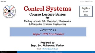 @farhan. M Lecture: 14 PID Controller 1
Hello Class
Lecture 14
Topic: PID Controller
Prepared by
Engr. Dr. Muhammad Farhan
Email: mfarhan@gcuf.edu.pk
Control Systems
Course Lecture Series
for
Undergraduate BSc Electrical, Electronics
& Computer Systems Engineering
EngiTech
Learn
Plex
Lecture: 14 PID Controller
 