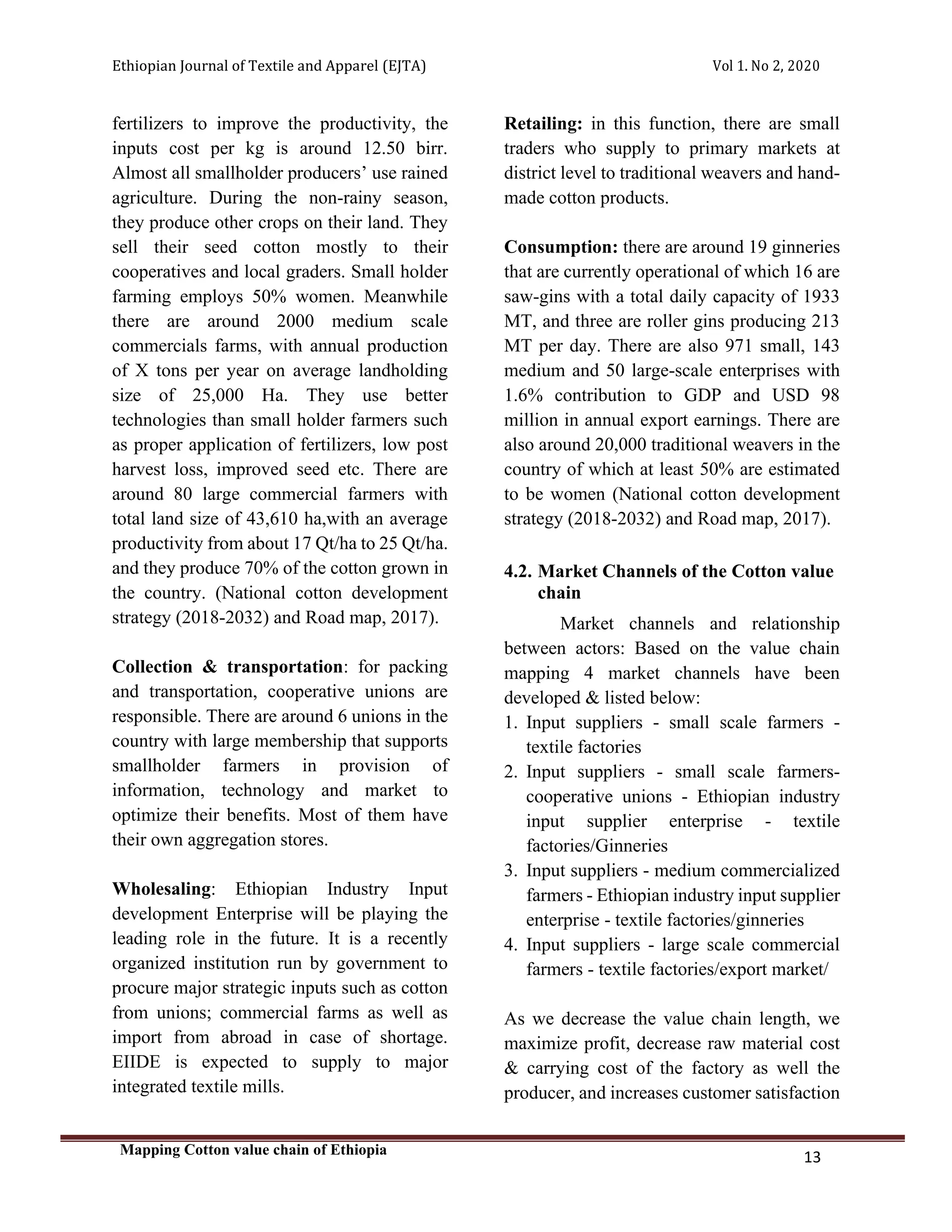 Ethiopian Journal of Textile and Apparel (EJTA) Vol 1. No 2, 2020
Mapping Cotton value chain of Ethiopia
13
fertilizers to improve the productivity, the
inputs cost per kg is around 12.50 birr.
Almost all smallholder producers’ use rained
agriculture. During the non-rainy season,
they produce other crops on their land. They
sell their seed cotton mostly to their
cooperatives and local graders. Small holder
farming employs 50% women. Meanwhile
there are around 2000 medium scale
commercials farms, with annual production
of X tons per year on average landholding
size of 25,000 Ha. They use better
technologies than small holder farmers such
as proper application of fertilizers, low post
harvest loss, improved seed etc. There are
around 80 large commercial farmers with
total land size of 43,610 ha,with an average
productivity from about 17 Qt/ha to 25 Qt/ha.
and they produce 70% of the cotton grown in
the country. (National cotton development
strategy (2018-2032) and Road map, 2017).
Collection & transportation: for packing
and transportation, cooperative unions are
responsible. There are around 6 unions in the
country with large membership that supports
smallholder farmers in provision of
information, technology and market to
optimize their benefits. Most of them have
their own aggregation stores.
Wholesaling: Ethiopian Industry Input
development Enterprise will be playing the
leading role in the future. It is a recently
organized institution run by government to
procure major strategic inputs such as cotton
from unions; commercial farms as well as
import from abroad in case of shortage.
EIIDE is expected to supply to major
integrated textile mills.
Retailing: in this function, there are small
traders who supply to primary markets at
district level to traditional weavers and hand-
made cotton products.
Consumption: there are around 19 ginneries
that are currently operational of which 16 are
saw-gins with a total daily capacity of 1933
MT, and three are roller gins producing 213
MT per day. There are also 971 small, 143
medium and 50 large-scale enterprises with
1.6% contribution to GDP and USD 98
million in annual export earnings. There are
also around 20,000 traditional weavers in the
country of which at least 50% are estimated
to be women (National cotton development
strategy (2018-2032) and Road map, 2017).
4.2. Market Channels of the Cotton value
chain
Market channels and relationship
between actors: Based on the value chain
mapping 4 market channels have been
developed & listed below:
1. Input suppliers - small scale farmers -
textile factories
2. Input suppliers - small scale farmers-
cooperative unions - Ethiopian industry
input supplier enterprise - textile
factories/Ginneries
3. Input suppliers - medium commercialized
farmers - Ethiopian industry input supplier
enterprise - textile factories/ginneries
4. Input suppliers - large scale commercial
farmers - textile factories/export market/
As we decrease the value chain length, we
maximize profit, decrease raw material cost
& carrying cost of the factory as well the
producer, and increases customer satisfaction
 