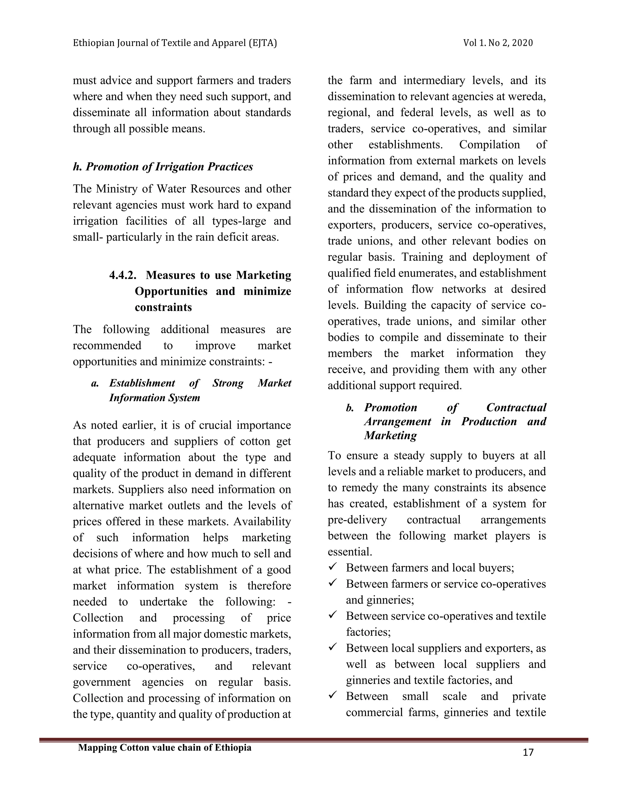 Ethiopian Journal of Textile and Apparel (EJTA) Vol 1. No 2, 2020
Mapping Cotton value chain of Ethiopia
17
must advice and support farmers and traders
where and when they need such support, and
disseminate all information about standards
through all possible means.
h. Promotion of Irrigation Practices
The Ministry of Water Resources and other
relevant agencies must work hard to expand
irrigation facilities of all types-large and
small- particularly in the rain deficit areas.
4.4.2. Measures to use Marketing
Opportunities and minimize
constraints
The following additional measures are
recommended to improve market
opportunities and minimize constraints: -
a. Establishment of Strong Market
Information System
As noted earlier, it is of crucial importance
that producers and suppliers of cotton get
adequate information about the type and
quality of the product in demand in different
markets. Suppliers also need information on
alternative market outlets and the levels of
prices offered in these markets. Availability
of such information helps marketing
decisions of where and how much to sell and
at what price. The establishment of a good
market information system is therefore
needed to undertake the following: -
Collection and processing of price
information from all major domestic markets,
and their dissemination to producers, traders,
service co-operatives, and relevant
government agencies on regular basis.
Collection and processing of information on
the type, quantity and quality of production at
the farm and intermediary levels, and its
dissemination to relevant agencies at wereda,
regional, and federal levels, as well as to
traders, service co-operatives, and similar
other establishments. Compilation of
information from external markets on levels
of prices and demand, and the quality and
standard they expect of the products supplied,
and the dissemination of the information to
exporters, producers, service co-operatives,
trade unions, and other relevant bodies on
regular basis. Training and deployment of
qualified field enumerates, and establishment
of information flow networks at desired
levels. Building the capacity of service co-
operatives, trade unions, and similar other
bodies to compile and disseminate to their
members the market information they
receive, and providing them with any other
additional support required.
b. Promotion of Contractual
Arrangement in Production and
Marketing
To ensure a steady supply to buyers at all
levels and a reliable market to producers, and
to remedy the many constraints its absence
has created, establishment of a system for
pre-delivery contractual arrangements
between the following market players is
essential.
✓ Between farmers and local buyers;
✓ Between farmers or service co-operatives
and ginneries;
✓ Between service co-operatives and textile
factories;
✓ Between local suppliers and exporters, as
well as between local suppliers and
ginneries and textile factories, and
✓ Between small scale and private
commercial farms, ginneries and textile
 