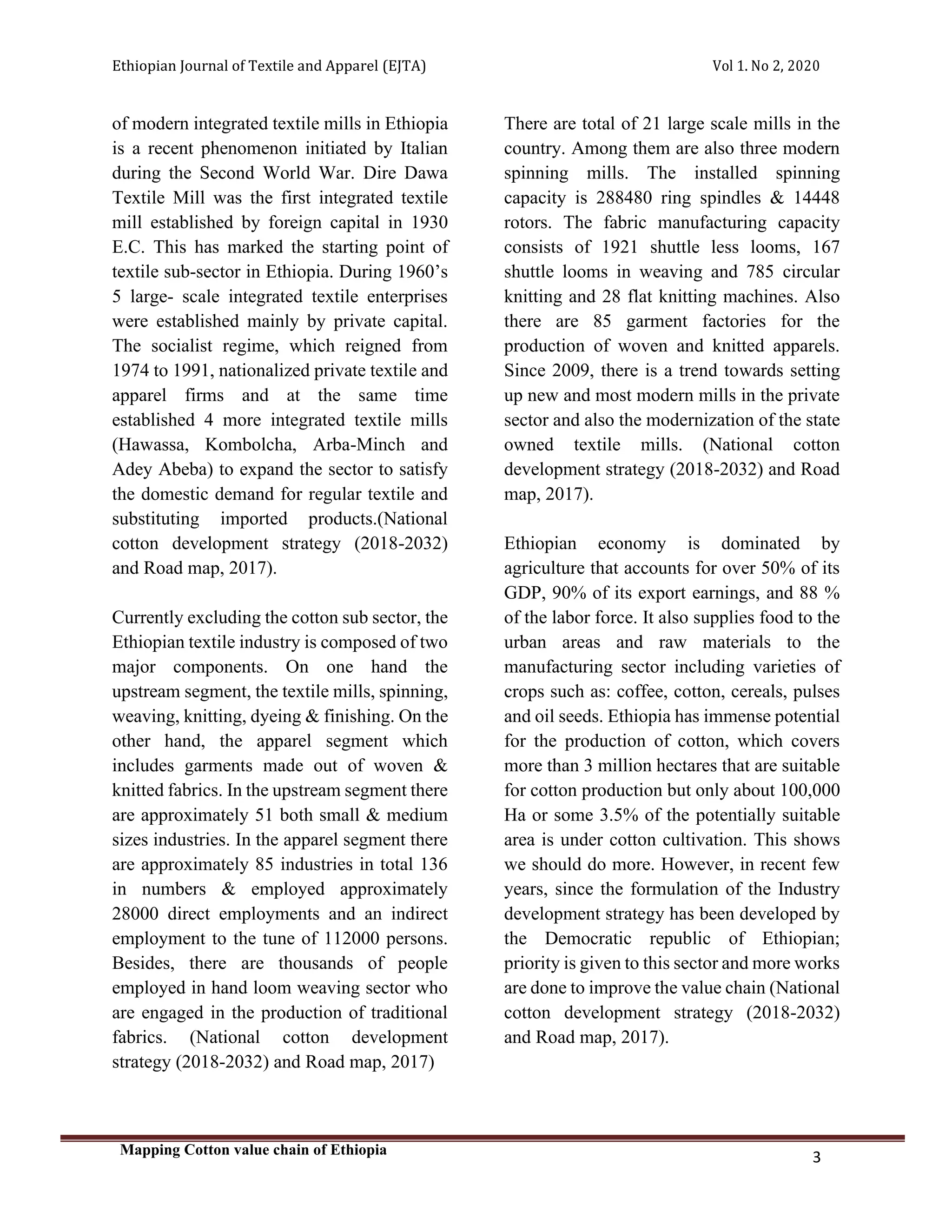 Ethiopian Journal of Textile and Apparel (EJTA) Vol 1. No 2, 2020
Mapping Cotton value chain of Ethiopia
3
of modern integrated textile mills in Ethiopia
is a recent phenomenon initiated by Italian
during the Second World War. Dire Dawa
Textile Mill was the first integrated textile
mill established by foreign capital in 1930
E.C. This has marked the starting point of
textile sub-sector in Ethiopia. During 1960’s
5 large- scale integrated textile enterprises
were established mainly by private capital.
The socialist regime, which reigned from
1974 to 1991, nationalized private textile and
apparel firms and at the same time
established 4 more integrated textile mills
(Hawassa, Kombolcha, Arba-Minch and
Adey Abeba) to expand the sector to satisfy
the domestic demand for regular textile and
substituting imported products.(National
cotton development strategy (2018-2032)
and Road map, 2017).
Currently excluding the cotton sub sector, the
Ethiopian textile industry is composed of two
major components. On one hand the
upstream segment, the textile mills, spinning,
weaving, knitting, dyeing & finishing. On the
other hand, the apparel segment which
includes garments made out of woven &
knitted fabrics. In the upstream segment there
are approximately 51 both small & medium
sizes industries. In the apparel segment there
are approximately 85 industries in total 136
in numbers & employed approximately
28000 direct employments and an indirect
employment to the tune of 112000 persons.
Besides, there are thousands of people
employed in hand loom weaving sector who
are engaged in the production of traditional
fabrics. (National cotton development
strategy (2018-2032) and Road map, 2017)
There are total of 21 large scale mills in the
country. Among them are also three modern
spinning mills. The installed spinning
capacity is 288480 ring spindles & 14448
rotors. The fabric manufacturing capacity
consists of 1921 shuttle less looms, 167
shuttle looms in weaving and 785 circular
knitting and 28 flat knitting machines. Also
there are 85 garment factories for the
production of woven and knitted apparels.
Since 2009, there is a trend towards setting
up new and most modern mills in the private
sector and also the modernization of the state
owned textile mills. (National cotton
development strategy (2018-2032) and Road
map, 2017).
Ethiopian economy is dominated by
agriculture that accounts for over 50% of its
GDP, 90% of its export earnings, and 88 %
of the labor force. It also supplies food to the
urban areas and raw materials to the
manufacturing sector including varieties of
crops such as: coffee, cotton, cereals, pulses
and oil seeds. Ethiopia has immense potential
for the production of cotton, which covers
more than 3 million hectares that are suitable
for cotton production but only about 100,000
Ha or some 3.5% of the potentially suitable
area is under cotton cultivation. This shows
we should do more. However, in recent few
years, since the formulation of the Industry
development strategy has been developed by
the Democratic republic of Ethiopian;
priority is given to this sector and more works
are done to improve the value chain (National
cotton development strategy (2018-2032)
and Road map, 2017).
 