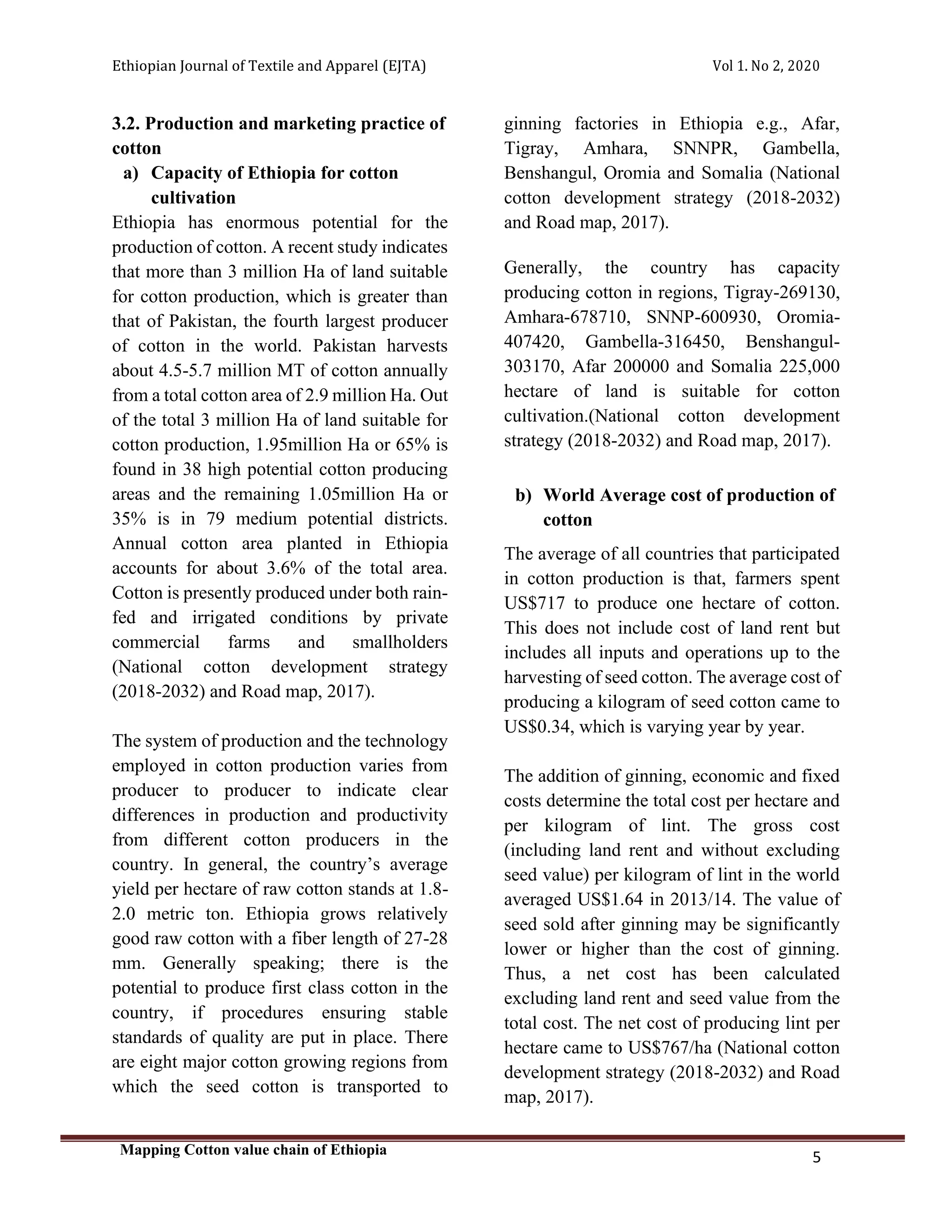 Ethiopian Journal of Textile and Apparel (EJTA) Vol 1. No 2, 2020
Mapping Cotton value chain of Ethiopia
5
3.2. Production and marketing practice of
cotton
a) Capacity of Ethiopia for cotton
cultivation
Ethiopia has enormous potential for the
production of cotton. A recent study indicates
that more than 3 million Ha of land suitable
for cotton production, which is greater than
that of Pakistan, the fourth largest producer
of cotton in the world. Pakistan harvests
about 4.5-5.7 million MT of cotton annually
from a total cotton area of 2.9 million Ha. Out
of the total 3 million Ha of land suitable for
cotton production, 1.95million Ha or 65% is
found in 38 high potential cotton producing
areas and the remaining 1.05million Ha or
35% is in 79 medium potential districts.
Annual cotton area planted in Ethiopia
accounts for about 3.6% of the total area.
Cotton is presently produced under both rain-
fed and irrigated conditions by private
commercial farms and smallholders
(National cotton development strategy
(2018-2032) and Road map, 2017).
The system of production and the technology
employed in cotton production varies from
producer to producer to indicate clear
differences in production and productivity
from different cotton producers in the
country. In general, the country’s average
yield per hectare of raw cotton stands at 1.8-
2.0 metric ton. Ethiopia grows relatively
good raw cotton with a fiber length of 27-28
mm. Generally speaking; there is the
potential to produce first class cotton in the
country, if procedures ensuring stable
standards of quality are put in place. There
are eight major cotton growing regions from
which the seed cotton is transported to
ginning factories in Ethiopia e.g., Afar,
Tigray, Amhara, SNNPR, Gambella,
Benshangul, Oromia and Somalia (National
cotton development strategy (2018-2032)
and Road map, 2017).
Generally, the country has capacity
producing cotton in regions, Tigray-269130,
Amhara-678710, SNNP-600930, Oromia-
407420, Gambella-316450, Benshangul-
303170, Afar 200000 and Somalia 225,000
hectare of land is suitable for cotton
cultivation.(National cotton development
strategy (2018-2032) and Road map, 2017).
b) World Average cost of production of
cotton
The average of all countries that participated
in cotton production is that, farmers spent
US$717 to produce one hectare of cotton.
This does not include cost of land rent but
includes all inputs and operations up to the
harvesting of seed cotton. The average cost of
producing a kilogram of seed cotton came to
US$0.34, which is varying year by year.
The addition of ginning, economic and fixed
costs determine the total cost per hectare and
per kilogram of lint. The gross cost
(including land rent and without excluding
seed value) per kilogram of lint in the world
averaged US$1.64 in 2013/14. The value of
seed sold after ginning may be significantly
lower or higher than the cost of ginning.
Thus, a net cost has been calculated
excluding land rent and seed value from the
total cost. The net cost of producing lint per
hectare came to US$767/ha (National cotton
development strategy (2018-2032) and Road
map, 2017).
 