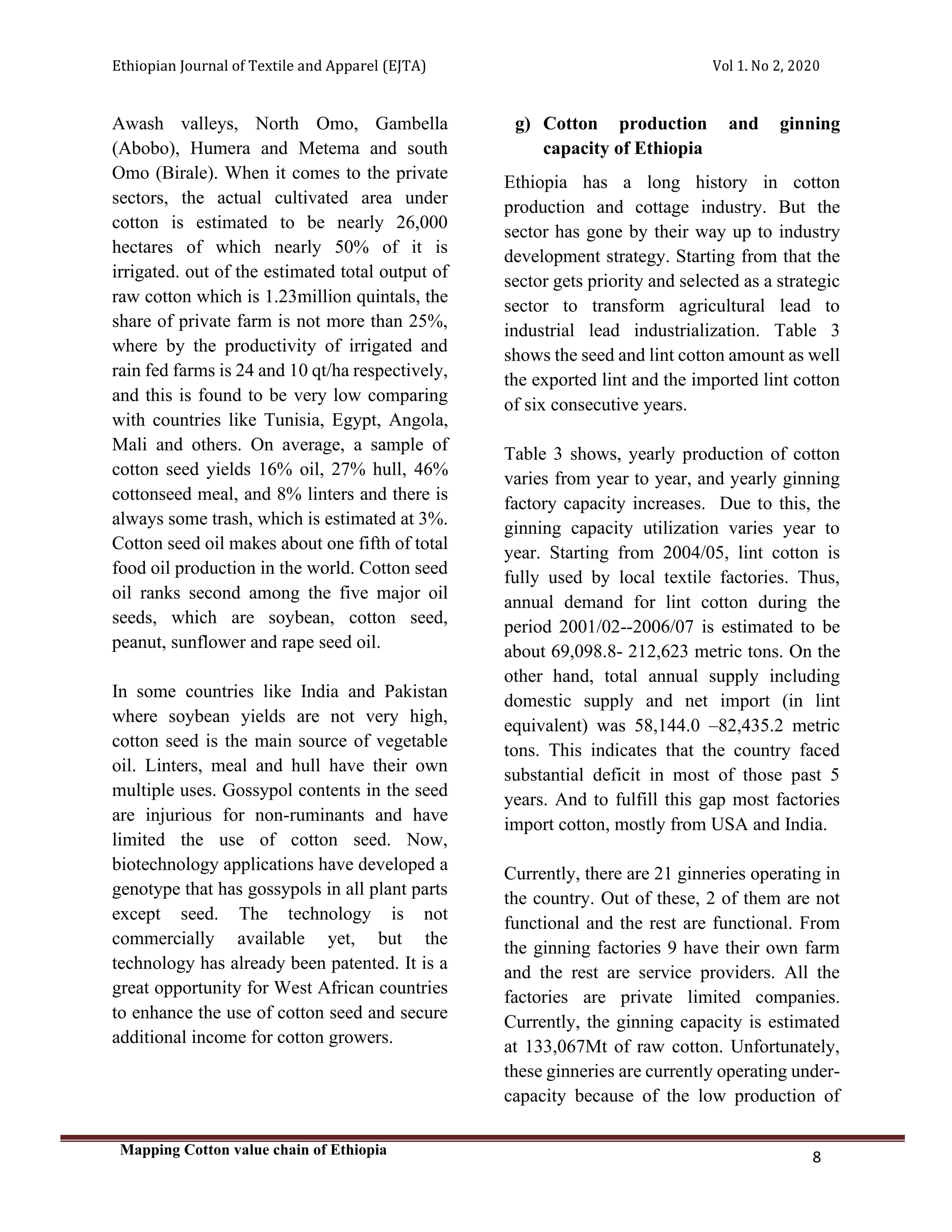 Ethiopian Journal of Textile and Apparel (EJTA) Vol 1. No 2, 2020
Mapping Cotton value chain of Ethiopia
8
Awash valleys, North Omo, Gambella
(Abobo), Humera and Metema and south
Omo (Birale). When it comes to the private
sectors, the actual cultivated area under
cotton is estimated to be nearly 26,000
hectares of which nearly 50% of it is
irrigated. out of the estimated total output of
raw cotton which is 1.23million quintals, the
share of private farm is not more than 25%,
where by the productivity of irrigated and
rain fed farms is 24 and 10 qt/ha respectively,
and this is found to be very low comparing
with countries like Tunisia, Egypt, Angola,
Mali and others. On average, a sample of
cotton seed yields 16% oil, 27% hull, 46%
cottonseed meal, and 8% linters and there is
always some trash, which is estimated at 3%.
Cotton seed oil makes about one fifth of total
food oil production in the world. Cotton seed
oil ranks second among the five major oil
seeds, which are soybean, cotton seed,
peanut, sunflower and rape seed oil.
In some countries like India and Pakistan
where soybean yields are not very high,
cotton seed is the main source of vegetable
oil. Linters, meal and hull have their own
multiple uses. Gossypol contents in the seed
are injurious for non-ruminants and have
limited the use of cotton seed. Now,
biotechnology applications have developed a
genotype that has gossypols in all plant parts
except seed. The technology is not
commercially available yet, but the
technology has already been patented. It is a
great opportunity for West African countries
to enhance the use of cotton seed and secure
additional income for cotton growers.
g) Cotton production and ginning
capacity of Ethiopia
Ethiopia has a long history in cotton
production and cottage industry. But the
sector has gone by their way up to industry
development strategy. Starting from that the
sector gets priority and selected as a strategic
sector to transform agricultural lead to
industrial lead industrialization. Table 3
shows the seed and lint cotton amount as well
the exported lint and the imported lint cotton
of six consecutive years.
Table 3 shows, yearly production of cotton
varies from year to year, and yearly ginning
factory capacity increases. Due to this, the
ginning capacity utilization varies year to
year. Starting from 2004/05, lint cotton is
fully used by local textile factories. Thus,
annual demand for lint cotton during the
period 2001/02--2006/07 is estimated to be
about 69,098.8- 212,623 metric tons. On the
other hand, total annual supply including
domestic supply and net import (in lint
equivalent) was 58,144.0 –82,435.2 metric
tons. This indicates that the country faced
substantial deficit in most of those past 5
years. And to fulfill this gap most factories
import cotton, mostly from USA and India.
Currently, there are 21 ginneries operating in
the country. Out of these, 2 of them are not
functional and the rest are functional. From
the ginning factories 9 have their own farm
and the rest are service providers. All the
factories are private limited companies.
Currently, the ginning capacity is estimated
at 133,067Mt of raw cotton. Unfortunately,
these ginneries are currently operating under-
capacity because of the low production of
 