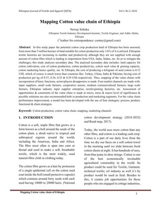 Ethiopian Journal of Textile and Apparel (EJTA) Vol 1. No 2, 2020
Mapping Cotton value chain of Ethiopia
1
Mapping Cotton value chain of Ethiopia
Neway Seboka
Ethiopian Textile Industry Development Institute, Textile Engineer, and Addis Abeba,
Ethiopia
(*
Author for correspondence: contny@gmail.com)
Abstract: In this study paper the potential cotton crop production land of Ethiopia has been assessed,
from more than 3 million hectare of land suitable for cotton production only 3.6% of it is utilized. Ethiopian
textile factories are increasing in number and productivity although they are not supplied with enough
amount of cotton fibre which is leading to importation from USA, India, Sudan, etc. So as to mitigate the
challenges, this study analyses secondary data. The analysed secondary data includes: land capacity for
cotton cultivation, cost of cotton production, cotton productivity, cotton seed value & ginning capacity,
cotton marketing basics quality, etc. In Ethiopia, the cost of producing a kilogram of seed cotton is 0.12
US$, which of course is much lower than countries like: Turkey, China, India & Pakistan, having cost of
production per kg of 0.57, 0.36, 0.25 & 0.29 US$ respectively. Thus, mapping of the value chains with
incorporation of basic functions, actors/players &supporters is made. Four market channels are made with:
input suppliers, small scale farmers, cooperative unions, medium commercialized farmers, large scale
farmers, Ethiopian industry input supplier enterprise, textile/ginning factories, etc. Assessment of
opportunities & constraints of the value chain is made at micro, meso & macro level of significance &
possible solutions are also recommended both in production and marketing segments. For the value chain
performance improvement, a model has been developed with the use of four strategies: process, product,
functional & chain strategies.
Keywords: Cotton production, cotton value chain, mapping, marketing channels
1. INTRODUCTION
Cotton is a soft, staple fibre that grows in a
form known as a boll around the seeds of the
cotton plant, a shrub native to tropical and
subtropical regions around the world,
including the Americas, India and Africa.
The fibre most often is spun into yarn or
thread and used to make a soft, breathable
textile, which is the most widely, used
natural-fibre cloth in clothing today.
The cotton fibre grows as a hair by protrusion
of a single epidermal cell on the cotton seed
coat inside the boll (small protective capsule)
which contains around forty seeds with each
seed having 10000 to 20000 hairs. (National
cotton development strategy (2018-2032)
and Road map, 2017).
Today, the world uses more cotton than any
other fibre, and cotton is a leading cash crop.
Cotton is a part of our daily lives from the
time we dry our faces on a soft cotton towel
in the morning until we slide between fresh
cotton sheets at night. It has hundreds of uses,
from blue jeans to shoe strings. Cotton is one
of the best economically invaluable
agricultural commodity in the world. Its
product could be used for Textile, Garment,
technical textile; oil industry as well it’s by
product would be used as feed. Besides to
this, it creates job opportunities for those
people who are engaged in cottage industries,
 