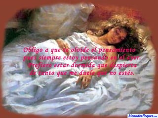 Obligo a que te olvide el pensamiento pues siempre estoy pensando en el ayer. Prefiero estar dormida que despierta de tanto que me duele que no estés. 