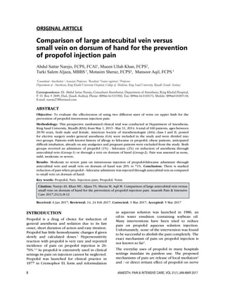 8	 ANAESTH, PAIN & INTENSIVE CARE; VOL 21(1) JAN-MAR 2017
ORIGINAL ARTICLE
Comparison of large antecubital vein versus
small vein on dorsum of hand for the prevention
of propofol injection pain
Abdul Sattar Narejo, FCPS, FCAI1
, Mueen Ullah Khan, FCPS2
,
Turki Salem Aljaza, MBBS3
, Motasim Sheraz, FCPS4
, Mansoor Aqil, FCPS5
1
Consultant Anesthetist; 2
Associate Professor; 3
Resident; 4
Senior registrar; 5
Professor
Department of Anesthesia, King Khalid University Hospital, College of Medicine, King Saud University, Riyadh (Saudi Arabia)
Correspondence: Dr. Abdul Sattar Narejo, Consultant Anesthetist, Department of Anesthesia, King Khalid Hospital,
P. O. Box # 2049, Hail, (Saudi Arabia); Phone: 00966-16-5315502, Fax: 00966-16-5334173, Mobile: 00966534307110;
E-mail: narejo27@hotmail.com
ABSTRACT
Objective: To evaluate the effectiveness of using two different sizes of veins on upper limb for the
prevention of propofol intravenous injection pain.
Methodology: This prospective randomized clinical trial was conducted at Department of Anesthesia,
King Saud University, Riyadh (KSA) from May 1, 2013 - May 31, 2014. A total of 160 patients, ages between
20-50 years, both male and female, American Society of Anesthesiologist (ASA) class I and II, posted
for elective surgery under general anesthesia (GA) were included in the study and were divided into
two groups. Patients with known history of allergy to lidocaine or propofol, obese patients, anticipated
difficult intubation, already on any analgesics and pregnant patients were excluded from the study. Both
groups received an admixture of propofol (1%) - lidocaine (2%) on induction of anesthesia through
antecubital vein (Group-1) or through a vein on dorsum of hand (Group-2). Pain was assessed as none,
mild, moderate or severe.
Results: Moderate to severe pain on intravenous injection of propofol-lidocaine admixture through
antecubital vein and small vein on dorsum of hand was 20% vs 71%. Conclusion: There is marked
reduction of pain when propofol – lidocaine admixture was injected through antecubital vein as compared
to small vein on dorsum of hand.	
Key words: Propofol; Pain; Injection pain; Propofol; Veins
Citation: Narejo AS, Khan MU, Aljaza TS, Sheraz M, Aqil M. Comparison of large antecubital vein versus
small vein on dorsum of hand for the prevention of propofol injection pain. Anaesth Pain & Intensive
Care 2017;21(1):8-12
Received: 6 Jan 2017; Reviewed: 14, 24 Feb 2017; Corrected: 3 Mar 2017; Accepted: 5 Mar 2017
INTRODUCTION
Propofol is a drug of choice for induction of
general anesthesia and sedation due to its fast
onset, short duration of action and easy titration.
Propofol has little hemodynamic changes if given
slowly and calculated doses.1
Hypersensitivity
reaction with propofol is very rare and reported
incidence of pain on propofol injection is 26-
70%.2,3
As propofol is extensively used in clinical
settings its pain on injection cannot be neglected.
Propofol was launched for clinical practice in
1977 in Cremophor EL form and reformulation
as aqueous solution was launched in 1986, an
oil-in water emulsion containing soybean oil.
Many interventions have been tried to reduce
pain on propofol aqueous solution injection.
Unfortunately, none of the intervention was found
to be successful to abolish the pain completely. The
exact mechanism of pain on propofol injection is
not known so far2
.
The everyday uses of propofol in many hospitals
settings mandate its painless use. The proposed
mechanisms of pain are release of local mediators4
and / or direct irritant effect of propofol on nerve
 