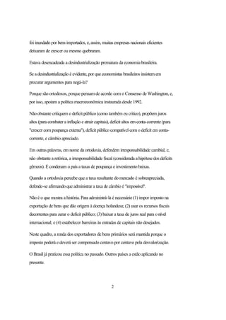 foi inundado por bens importados, e, assim, muitas empresas nacionais eficientes
deixaram de crescer ou mesmo quebraram.

Estava desencadeada a desindustrialização prematura da economia brasileira.

Se a desindustrialização é evidente, por que economistas brasileiros insistem em
procurar argumentos para negá-la?

Porque são ortodoxos, porque pensam de acordo com o Consenso de Washington, e,
por isso, apoiam a política macroeconômica instaurada desde 1992.

Não obstante critiquem o deficit público (como também eu critico), propõem juros
altos (para combater a inflação e atrair capitais), deficit altos em conta-corrente (para
"crescer com poupança externa"), deficit público compatível com o deficit em conta-
corrente, e câmbio apreciado.

Em outras palavras, em nome da ortodoxia, defendem irresponsabilidade cambial, e,
não obstante a retórica, a irresponsabilidade fiscal (considerada a hipótese dos deficits
gêmeos). E condenam o país a taxas de poupança e investimento baixas.

Quando a ortodoxia percebe que a taxa resultante do mercado é sobreapreciada,
defende-se afirmando que administrar a taxa de câmbio é "impossível".

Não é o que mostra a história. Para administrá-la é necessário (1) impor imposto na
exportação de bens que dão origem à doença holandesa; (2) usar os recursos fiscais
decorrentes para zerar o deficit público; (3) baixar a taxa de juros real para o nível
internacional; e (4) estabelecer barreiras às entradas de capitais não desejados.

Neste quadro, a renda dos exportadores de bens primários será mantida porque o
imposto poderá e deverá ser compensado centavo por centavo pela desvalorização.

O Brasil já praticou essa política no passado. Outros países a estão aplicando no
presente.




                                                   2
 
