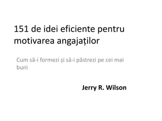 151 de idei eficiente pentru
motivarea angajaților
Cum să-i formezi și să-i păstrezi pe cei mai
buni
Jerry R. Wilson
 
