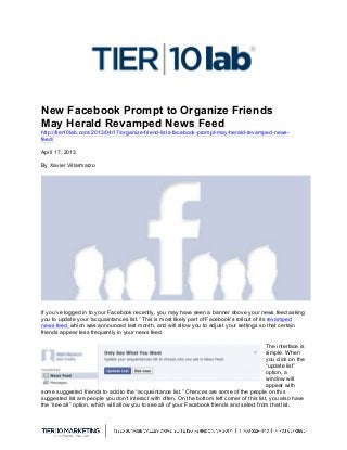  
New Facebook Prompt to Organize Friends
May Herald Revamped News Feed
http://tier10lab.com/2013/04/17/organize-friend-lists-facebook-prompt-may-herald-revamped-news-
feed/
April 17, 2013
By Xavier Villarmarzo
If you’ve logged in to your Facebook recently, you may have seen a banner above your news feed asking
you to update your “acquaintances list.” This is most likely part of Facebook’s rollout of its revamped
news feed, which was announced last month, and will allow you to adjust your settings so that certain
friends appear less frequently in your news feed.
The interface is
simple. When
you click on the
“update list”
option, a
window will
appear with
some suggested friends to add to the “acquaintance list.” Chances are some of the people on this
suggested list are people you don’t interact with often. On the bottom left corner of this list, you also have
the “see all” option, which will allow you to see all of your Facebook friends and select from that list.
 
