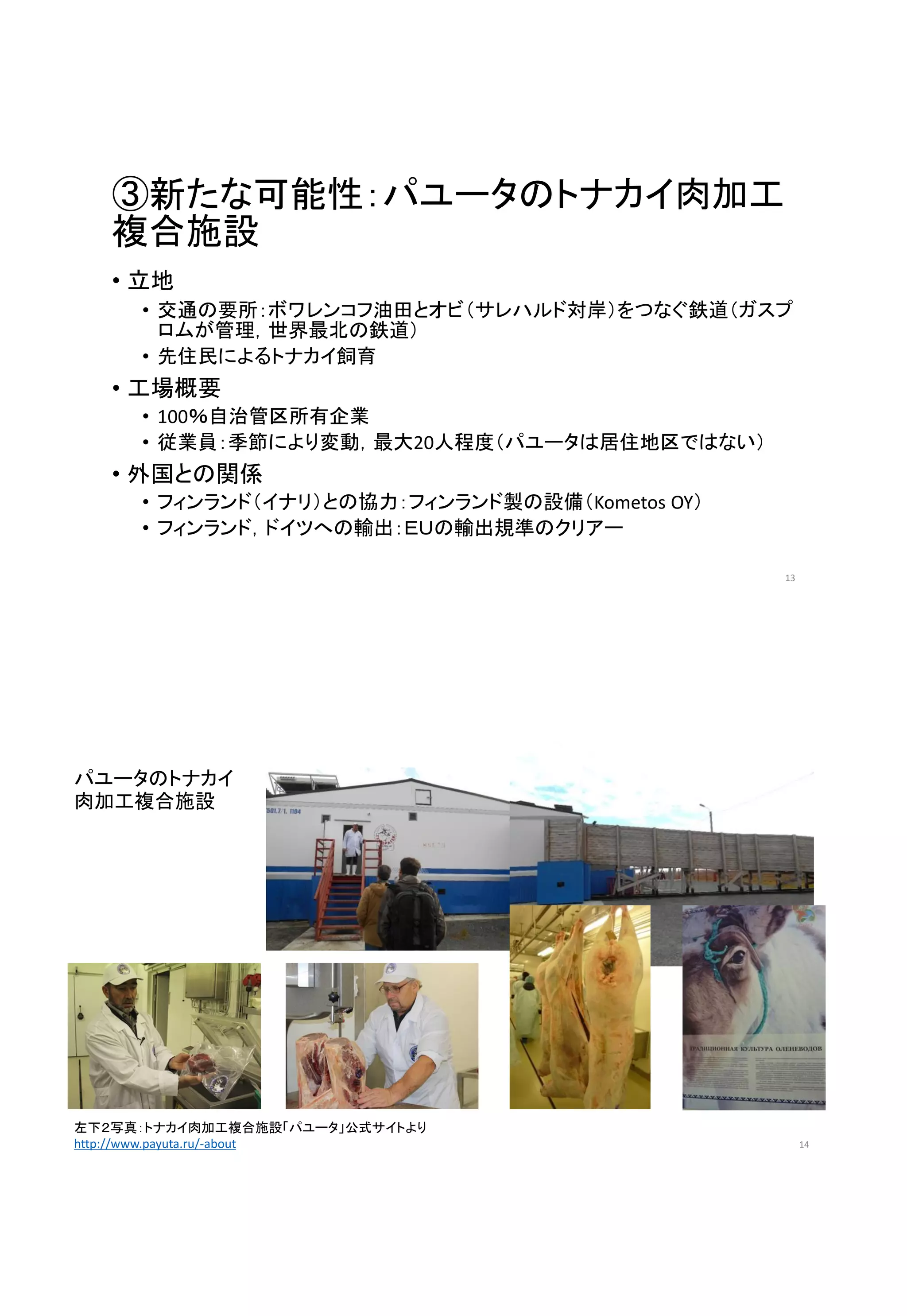 ③新たな可能性：パユータのトナカイ肉加工
複合施設
• 立地
• 交通の要所：ボワレンコフ油田とオビ（サレハルド対岸）をつなぐ鉄道（ガスプ
ロムが管理，世界最北の鉄道）
• 先住民によるトナカイ飼育
• 工場概要
• 100％自治管区所有企業
• 従業員：季節により変動，最大20人程度（パユータは居住地区ではない）
• 外国との関係
• フィンランド（イナリ）との協力：フィンランド製の設備（Kometos OY）
• フィンランド，ドイツへの輸出：ＥＵの輸出規準のクリアー
13
パユータのトナカイ
肉加工複合施設
14
左下２写真：トナカイ肉加工複合施設「パユータ」公式サイトより
http://www.payuta.ru/-about
 