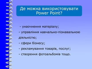 Де можна використовувати
Power Point?
- унаочнення матеріалу;
- управління навчально-пізнавальною
діяльністю;
- сфери бізнесу;
- рекламування товарів, послуг;
- створення фотоальбомів тощо.
 