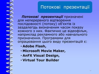 Потокові презентації
Потокові презентації призначені
для неперервного відтворення
послідовності (потоку) об'єктів із
заздалегідь визначеним часом показу
кожного з них. Фактично це відеофільм,
наприклад рекламного або навчального
призначення. Програмами для
опрацювання цього виду презентацій є:
• Adobe Flash,
• Microsoft Movie Maker,
• AnFX Visual Design,
• Virtual Tour Builder
14
 