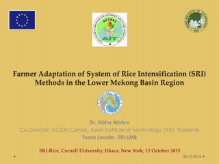 Farmer Adaptation of System of Rice Intensification (SRI)
Methods in the Lower Mekong Basin Region
Dr. Abha Mishra
Co-Director, ACISAI Center, Asian Institute of Technology (AIT), Thailand,
Team Leader, SRI-LMB
SRI-Rice, Cornell University, Ithaca, New York, 12 October 2015
30-10-2015
 