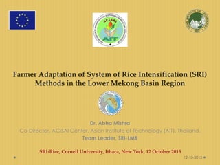 Farmer Adaptation of System of Rice Intensification (SRI)
Methods in the Lower Mekong Basin Region
Dr. Abha Mishra
Co-Director, ACISAI Center, Asian Institute of Technology (AIT), Thailand,
Team Leader, SRI-LMB
SRI-Rice, Cornell University, Ithaca, New York, 12 October 2015
12-10-2015
 