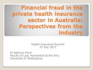 Financial fraud in the
private health insurance
sector in Australia:
Perspectives from the
industry
Health Insurance Summit
27 July 2017
Dr Kathryn Flynn
Faculty of Law, Humanities & the Arts
University of Wollongong
 