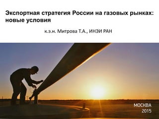 Экспортная стратегия России на газовых рынках:
новые условия
к.э.н. Митрова Т.А., ИНЭИ РАН
 