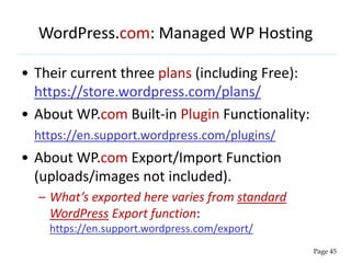 WordPress.com: Managed WP Hosting
• Their current three plans (including Free):
https://store.wordpress.com/plans/
• About WP.com Built-in Plugin Functionality:
https://en.support.wordpress.com/plugins/
• About WP.com Export/Import Function
(uploads/images not included).
– What’s exported here varies from standard
WordPress Export function:
https://en.support.wordpress.com/export/
Page 45
 