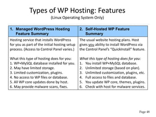 Types of WP Hosting: Features
(Linux Operating System Only)
1. Managed WordPress Hosting
Feature Summary
2. Self-Hosted WP Feature
Summary
Hosting service that installs WordPress
for you as part of the initial hosting setup
process. (Access to Control Panel varies.)
What this type of hosting does for you:
1. WP+MySQL database installed for you.
2. May have limited storage.
3. Limited customization, plugins.
4. No access to WP files or database.
5. All WP core updates done by host.
6. May provide malware scans, fixes.
The usual website hosting plans. Host
gives you ability to install WordPress via
the Control Panel’s “QuickInstall” feature.
What this type of hosting does for you:
1. You install WP+MySQL database.
2. Unlimited storage (based on plan).
3. Unlimited customization, plugins, etc.
4. Full access to files and database.
5. You update WP core, themes, plugins.
6. Check with host for malware services.
Page 48
 